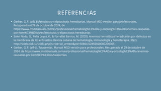 REFERENCIAS
Gerber, G. F. (s/f). Esferocitosis y eliptocitosis hereditarias. Manual MSD versión para profesionales.
Recuperado el 28 de octubre de 2024, de
https://www.msdmanuals.com/es/professional/hematolog%C3%ADa-y-oncolog%C3%ADa/anemias-causadas-
por-hem%C3%B3lisis/esferocitosis-y-eliptocitosis-hereditarias
Soler Noda, G., Peña Leyva, K., & Forrellat Barrios, M. (2020). Anemias hemolíticas hereditarias por defectos en
la membrana de los eritrocitos. Revista cubana de hematología, immunología y hemoterapia, 36(2).
http://scielo.sld.cu/scielo.php?script=sci_arttext&pid=S0864-02892020000200005
Gerber, G. F. (s/f-b). Talasemias. Manual MSD versión para profesionales. Recuperado el 29 de octubre de
2024, de https://www.msdmanuals.com/es/professional/hematolog%C3%ADa-y-oncolog%C3%ADa/anemias-
causadas-por-hem%C3%B3lisis/talasemias
 