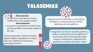 alfa-talasemia:
Frecuente en ascendencia africana,
mediterránea o del sudeste asiático
beta-talasemia
frecuente en ascendencia mediterránea,
del Oriente Medio, del sudeste asiático o
de India.
Sintomas generales: anemia, hemólisis,
esplenomegalia, hiperplasia de médula
ósea, por múltiples transfusiones y
sobrecarga de hierro.
Grupo de anemias hemolíticas, microcíticas,
hereditarias, caracterizadas por síntesis
defectuosa de hemoglobina
El diagnóstico se basa en estudios genéticos y
análisis cuantitativo de la hemoglobina. El
tratamiento de las formas graves puede
incluyen transfusiones, esplenectomía,
quelación y trasplante de células madre.
TALASEMIAS
 