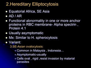 2.Hereditary Elliptocytosis
 Equatorial Africa, SE Asia
 AD / AR
 Functional abnormality in one or more anchor
proteins in RBC membrane- Alpha spectrin ,
Protein 4.1
 Usually asymptomatic
 Mx: Similar to H. spherocytosis
 Variant:
3.SE-Asian ovalocytosis:
 Common in Malaysia , Indonesia…
 Asymptomatic-usually
 Cells oval , rigid ,resist invasion by malarial
parasites
 