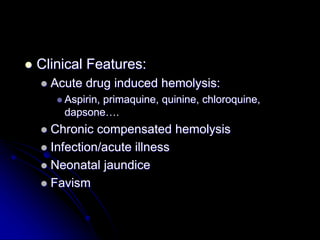  Clinical Features:
 Acute drug induced hemolysis:
 Aspirin, primaquine, quinine, chloroquine,
dapsone….
 Chronic compensated hemolysis
 Infection/acute illness
 Neonatal jaundice
 Favism
 
