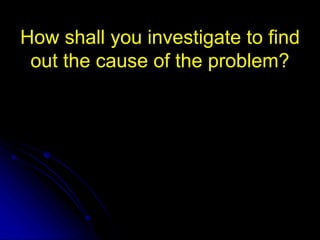 How shall you investigate to find
out the cause of the problem?
 