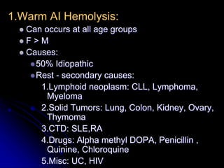 1.Warm AI Hemolysis:
 Can occurs at all age groups
 F > M
 Causes:
50% Idiopathic
Rest - secondary causes:
1.Lymphoid neoplasm: CLL, Lymphoma,
Myeloma
2.Solid Tumors: Lung, Colon, Kidney, Ovary,
Thymoma
3.CTD: SLE,RA
4.Drugs: Alpha methyl DOPA, Penicillin ,
Quinine, Chloroquine
5.Misc: UC, HIV
 