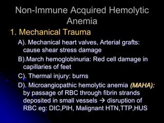 Non-Immune Acquired Hemolytic
Anemia
1. Mechanical Trauma
A). Mechanical heart valves, Arterial grafts:
cause shear stress damage
B).March hemoglobinuria: Red cell damage in
capillaries of feet
C). Thermal injury: burns
D). Microangiopathic hemolytic anemia (MAHA):
by passage of RBC through fibrin strands
deposited in small vessels  disruption of
RBC eg: DIC,PIH, Malignant HTN,TTP,HUS
 