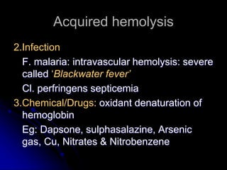 Acquired hemolysis
2.Infection
F. malaria: intravascular hemolysis: severe
called ‘Blackwater fever’
Cl. perfringens septicemia
3.Chemical/Drugs: oxidant denaturation of
hemoglobin
Eg: Dapsone, sulphasalazine, Arsenic
gas, Cu, Nitrates & Nitrobenzene
 