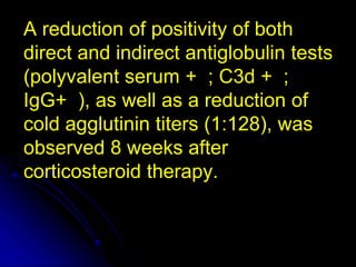 A reduction of positivity of both
direct and indirect antiglobulin tests
(polyvalent serum + ; C3d + ;
IgG+ ), as well as a reduction of
cold agglutinin titers (1:128), was
observed 8 weeks after
corticosteroid therapy.
 