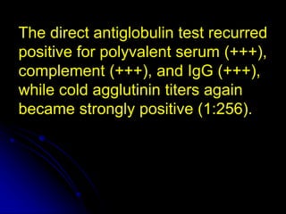 The direct antiglobulin test recurred
positive for polyvalent serum (+++),
complement (+++), and IgG (+++),
while cold agglutinin titers again
became strongly positive (1:256).
 