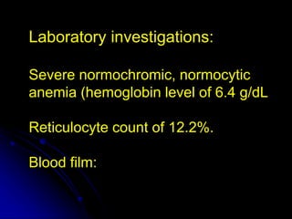 Laboratory investigations:
Severe normochromic, normocytic
anemia (hemoglobin level of 6.4 g/dL
Reticulocyte count of 12.2%.
Blood film:
 