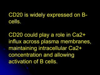CD20 is widely expressed on B-
cells.
CD20 could play a role in Ca2+
influx across plasma membranes,
maintaining intracellular Ca2+
concentration and allowing
activation of B cells.
 