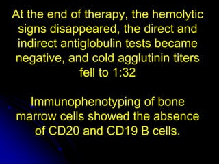 At the end of therapy, the hemolytic
signs disappeared, the direct and
indirect antiglobulin tests became
negative, and cold agglutinin titers
fell to 1:32
Immunophenotyping of bone
marrow cells showed the absence
of CD20 and CD19 B cells.
 