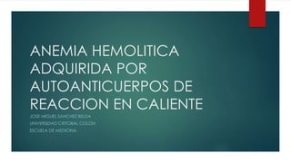 ANEMIA HEMOLITICA
ADQUIRIDA POR
AUTOANTICUERPOS DE
REACCION EN CALIENTE
JOSE MIGUEL SANCHEZ BELDA
UNIVERSIDAD CRITOBAL COLON
ESCUELA DE MEDICINA
 