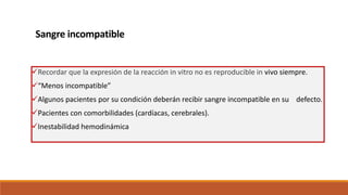 Sangre incompatible
Recordar que la expresión de la reacción in vitro no es reproducible in vivo siempre.
“Menos incompatible”
Algunos pacientes por su condición deberán recibir sangre incompatible en su defecto.
Pacientes con comorbilidades (cardíacas, cerebrales).
Inestabilidad hemodinámica
 