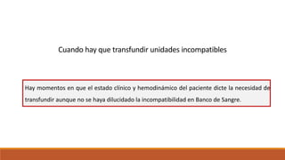 Cuando hay que transfundir unidades incompatibles
Hay momentos en que el estado clínico y hemodinámico del paciente dicte la necesidad de
transfundir aunque no se haya dilucidado la incompatibilidad en Banco de Sangre.
 