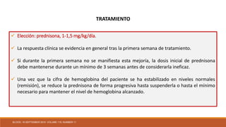  Elección: prednisona, 1-1,5 mg/kg/día.
 La respuesta clínica se evidencia en general tras la primera semana de tratamiento.
 Si durante la primera semana no se manifiesta esta mejoría, la dosis inicial de prednisona
debe mantenerse durante un mínimo de 3 semanas antes de considerarla ineficaz.
 Una vez que la cifra de hemoglobina del paciente se ha estabilizado en niveles normales
(remisión), se reduce la prednisona de forma progresiva hasta suspenderla o hasta el mínimo
necesario para mantener el nivel de hemoglobina alcanzado.
TRATAMIENTO
BLOOD, 16 SEPTEMBER 2010 VOLUME 116, NUMBER 11
 