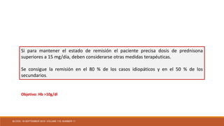 Si para mantener el estado de remisión el paciente precisa dosis de prednisona
superiores a 15 mg/día, deben considerarse otras medidas terapéuticas.
Se consigue la remisión en el 80 % de los casos idiopáticos y en el 50 % de los
secundarios.
Objetivo: Hb >10g/dl
BLOOD, 16 SEPTEMBER 2010 VOLUME 116, NUMBER 11
 