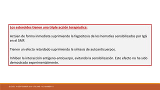 Los esteroides tienen una triple acción terapéutica:
Actúan de forma inmediata suprimiendo la fagocitosis de los hematíes sensibilizados por IgG
en el SMF.
Tienen un efecto retardado suprimiendo la síntesis de autoanticuerpos.
Inhiben la interacción antígeno-anticuerpo, evitando la sensibilización. Este efecto no ha sido
demostrado experimentalmente.
BLOOD, 16 SEPTEMBER 2010 VOLUME 116, NUMBER 11
 