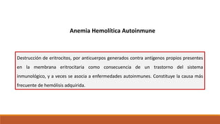 Anemia Hemolítica Autoinmune
Destrucción de eritrocitos, por anticuerpos generados contra antígenos propios presentes
en la membrana eritrocitaria como consecuencia de un trastorno del sistema
inmunológico, y a veces se asocia a enfermedades autoinmunes. Constituye la causa más
frecuente de hemólisis adquirida.
 