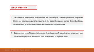 2. Las anemias hemolíticas autoinmunes de anticuerpos fríos primarios responden bien
al rituximab pero son resistentes a los esteroides y la esplenectomía.
1. Las anemias hemolíticas autoinmunes de anticuerpos calientes primarios responden
bien a los esteroides, pero la mayoría de los pacientes siguen siendo dependientes de
los esteroides, y muchos requieren tratamiento de segunda línea.
TENER PRESENTE
BLOOD, 16 SEPTEMBER 2010 VOLUME 116, NUMBER 11
 
