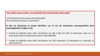 Dos datos para tomar una decisión de tratamiento adecuada:
(1) ¿Qué tipo de anticuerpo está involucrado?
(2) ¿La AIHA es primaria o secundaria?
El tipo de anticuerpo se puede identificar con el uso de anticuerpos monoespecíficos para
inmunoglobulina G (IgG) y C3d.
 Cuando los glóbulos rojos están recubiertos con IgG o IgG más C3d, el anticuerpo suele ser un
anticuerpo caliente (anticuerpo caliente AIHA [WAIHA]).
 Cuando los glóbulos rojos están recubiertos con C3d solamente, el anticuerpo es a menudo un
anticuerpo frío.
BLOOD, 16 SEPTEMBER 2010 VOLUME 116, NUMBER 11
 