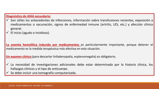 Diagnóstico de AIHA secundaria:
 Son útiles los antecedentes de infecciones, información sobre transfusiones recientes, exposición a
medicamentos o vacunación, signos de enfermedad inmune (artritis, LES, etc.) y afección clínica
general.
 El inicio (agudo o insidioso).
La anemia hemolítica inducida por medicamentos es particularmente importante, porque detener el
medicamento es la medida terapéutica más efectiva en esta situación.
Un examen clínico (para descartar linfadenopatía, esplenomegalia) es obligatorio.
 La necesidad de investigaciones adicionales debe estar determinada por la historia clínica, los
hallazgos clínicos y el tipo de anticuerpo.
 Se debe incluir una tomografía computarizada.
BLOOD, 16 SEPTEMBER 2010 VOLUME 116, NUMBER 11
 