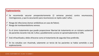 Esplenectomía:
 Se recomienda vacunar preoperatoriamente (2 semanas previas) contra neumococos,
meningococos, y que la vacunación para neumococos se repita cada 5 años.
 Riesgo de infecciones (tomar antibióticos en caso de fiebre).
 Riesgo de tromboembolismo venoso.
 Es el único tratamiento que puede proporcionar libertad de tratamiento en un número sustancial
de pacientes durante más de 2 años y posiblemente curarse en aproximadamente el 20%.
 Está infrautilizada y debe ofrecerse como el tratamiento de segunda línea preferido.
 En los estudios con rituximab, solamente un tercio de los pacientes se había sometido a una
esplenectomía.
BLOOD, 16 SEPTEMBER 2010 VOLUME 116, NUMBER 11
 