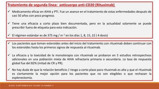 Tratamiento de segunda línea: anticuerpo anti-CD20 (Rituximab)
 Medicamento eficaz en AIHA y PTI. Fue un avance en el tratamiento de estas enfermedades después de
casi 50 años con poco progreso.
 Tiene una eficacia a corto plazo bien documentada, pero en la actualidad solamente se puede
prescribir fuera de etiqueta para esta indicación.
 El régimen estándar es de 375 mg / m 2 en los días 1, 8, 15, 22 ( 4 dosis)
 Los pacientes que toman esteroides antes del inicio del tratamiento con rituximab deben continuar con
los esteroides hasta los primeros signos de respuesta al rituximab.
 La eficacia y la toxicidad de la monoterapia con rituximab se probaron en 5 estudios retrospectivos
adicionales en una población mixta de AIHA refractaria primaria o secundaria. La tasa de respuesta
global fue del 82% (mitad de CR y PR).
 No hay duda de que la relación beneficio / riesgo a corto plazo para rituximab es alta y que el rituximab
es ciertamente la mejor opción para los pacientes que no son elegibles o que rechazan la
esplenectomía.
BLOOD, 16 SEPTEMBER 2010 VOLUME 116, NUMBER 11
 