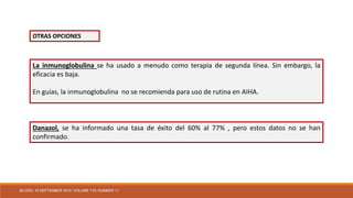 La inmunoglobulina se ha usado a menudo como terapia de segunda línea. Sin embargo, la
eficacia es baja.
En guías, la inmunoglobulina no se recomienda para uso de rutina en AIHA.
Danazol, se ha informado una tasa de éxito del 60% al 77% , pero estos datos no se han
confirmado.
OTRAS OPCIONES
BLOOD, 16 SEPTEMBER 2010 VOLUME 116, NUMBER 11
 