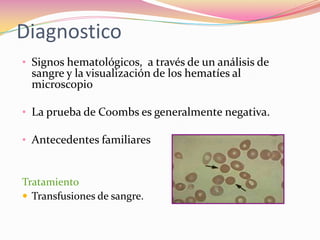 Diagnostico
• Signos hematológicos, a través de un análisis de
sangre y la visualización de los hematíes al
microscopio
• La prueba de Coombs es generalmente negativa.
• Antecedentes familiares
Tratamiento
 Transfusiones de sangre.
 