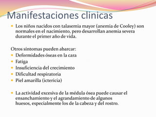 Manifestaciones clinicas
 Los niños nacidos con talasemia mayor (anemia de Cooley) son
normales en el nacimiento, pero desarrollan anemia severa
durante el primer año de vida.
Otros síntomas pueden abarcar:
 Deformidades óseas en la cara
 Fatiga
 Insuficiencia del crecimiento
 Dificultad respiratoria
 Piel amarilla (ictericia)
 La actividad excesiva de la médula ósea puede causar el
ensanchamiento y el agrandamiento de algunos
huesos, especialmente los de la cabeza y del rostro.
 