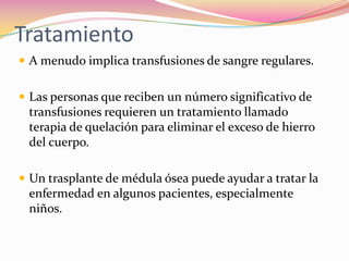 Tratamiento
 A menudo implica transfusiones de sangre regulares.
 Las personas que reciben un número significativo de
transfusiones requieren un tratamiento llamado
terapia de quelación para eliminar el exceso de hierro
del cuerpo.
 Un trasplante de médula ósea puede ayudar a tratar la
enfermedad en algunos pacientes, especialmente
niños.
 