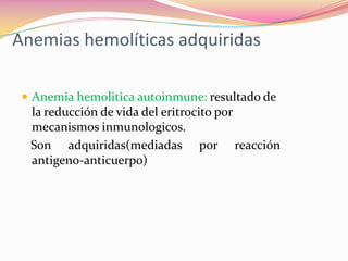 Anemias hemolíticas adquiridas
 Anemia hemolitica autoinmune: resultado de
la reducción de vida del eritrocito por
mecanismos inmunologicos.
Son adquiridas(mediadas por reacción
antigeno-anticuerpo)
 