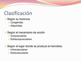 Clasificación
 Según su herencia
 Congénitas
 Adquiridas
 Según el mecanismo de acción
 Corpusculares
 Extracorpusculares
 Según el lugar donde se produce la hemolisis.
 Intravasculares
 Extravasculares
 