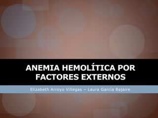 ANEMIA HEMOLÍTICA POR 
FACTORES EXTERNOS 
Elizabeth Arroyo Villegas – Laura García Bajaire 
 