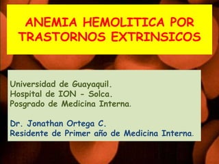 ANEMIA HEMOLITICA POR
 TRASTORNOS EXTRINSICOS


Universidad de Guayaquil.
Hospital de ION - Solca.
Posgrado de Medicina Interna.

Dr. Jonathan Ortega C.
Residente de Primer año de Medicina Interna.
 