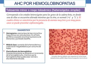 AHC POR HEMOGLOBINOPATIAS
Talasemia minor o rasgo talasémico (heterocigotos simples)
Corresponde a los estados heterocigotos para los genes de la cadena beta, en donde
una de ellas se encuentra alterada mientras que la otra, es normal ( +/ y °/ ). El
cuadro clínico se caracteriza por la presencia de anemia muy leve y en muy pocos
casos se puede presentar esplenomegalia.
DIAGNÓSTICO
• Hemograma: anemia leve de tipo microcítica
hipocrómica con reticulocitosis. En el frotis
periférico se puede encontrar la presencia de
dianocitos y punteado basófilo.
• Médula ósea: aumento de la hemosiderina y
maduración megaloblástica por consumo de
folato
• Electroforesis de Hemoglobina:
Característicamente se presenta un incremento
de la hemoglobina A2, mientras que la
hemoglobina fetal puede estar normal o
discretamente elevada.
Se pueden observar glóbulos rojos sanguíneos de varias formas
(poiquilocitosis), pálidos (hipocrómicos) y pequeños (microcíticos),
 