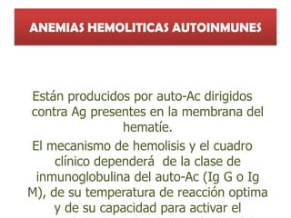 ANEMIAS HEMOLITICAS AUTOINMUNES
Están producidos por auto-Ac dirigidos
contra Ag presentes en la membrana del
hematíe.
El mecanismo de hemolisis y el cuadro
clínico dependerá de la clase de
inmunoglobulina del auto-Ac (Ig G o Ig
M), de su temperatura de reacción optima
y de su capacidad para activar el
 
