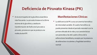 Deficiencia de Piruvato Kinasa (PK)
•   Es la enzimopatía de la glucólisis anaeróbica           Manifestaciones Clínicas
    más frecuente. La piruvato kinasa es la última
                                                     •   La deficiencia de PK cursa con anemia hemolítica
    enzima de la glucólisis y cataliza la
                                                         de intensidad variable. El cuadro hemolítico se
    transformación de fosfo-enol-piruvato a
                                                         puede presentar desde el periodo neonatal o en la
    piruvato, proceso en que se produce una
                                                         primera década de la vida y sus características
    molécula de ATP.
                                                         son parecidas a las del cuadro clínico de la
                                                         esferocitosis hereditaria, excepto por la presencia
                                                         de esferocitos circulantes y fragilidad osmótica
                                                         normal
 