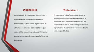 Diagnóstico                                         Tratamiento
•   La deficiencia de PK requiere siempre de la      •   El tratamiento más efectivo sigue siendo la
                                                         esplenectomía, aunque su éxito es inferior al
    medida de la actividad enzimática en el
                                                         observado en la esferocitosis hereditaria. Se
    hemolisado. Se debe tomar la precaución de
                                                         recomienda el uso de ácido fólico para evitar el
    eliminar por completo los leucocitos ya que          agotamiento de las reservas y aparición de una
                                                         crisis megaloblástica.
    estas células poseen una actividad PK normal y

    podrían enmascarar la carencia de la PK en los

    eritrocitos
 