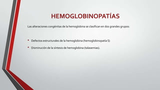 HEMOGLOBINOPATÍAS
Las alteraciones congénitas de la hemoglobina se clasifican en dos grandes grupos:



•   Defectos estructurales de la hemoglobina (hemoglobinopatía S)

•   Disminución de la síntesis de hemoglobina (talasemias).
 