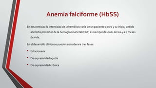 Anemia falciforme (HbSS)
En esta entidad la intensidad de la hemólisis varía de un paciente a otro y su inicio, debido
    al efecto protector de la hemoglobina fetal (HbF) es siempre después de los 4 a 6 meses
    de vida.

En el desarrollo clínico se pueden considerara tres fases:

•   Estacionaria

•   De expresividad aguda

•   De expresividad crónica
 