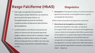 Rasgo Falciforme (HbAS)                                                           Diagnóstico
•   Este rasgo corresponde a los portadores                  •   Hemograma: El hemograma muestra una anemia normocítica o

    heterocigotos del gen falciforme y se caracteriza            ligeramente macrocítica con hemoglobina entre 7 y 9 gr/ dL,

    por la ausencia de signos clínicos. La                       acompañada de reticulocitosis.

    hemoglobinopatía se pone de manifiesto                   El frotis evidencia la presencia de drepanocitos y dianocitos
    mediante pruebas de laboratorio (electroforesis
                                                             •   Electroforesis de Hemoglobinas a pH alcalino: Es el
    de hemoglobina).                                             procedimiento diagnóstico más usado. Los individuos

•   La enfermedad se manifiesta en situaciones de                homocigotos HbSS muestran una fracción de hemoglobina que

    estrés con disminución de la presión parcial de              migra por detrás de la hemoglobina fetal (HbS) y ausencia total

    oxígeno: altitud, submarinismo, anestesia o luego            de hemoglobina A. Los sujetos heterocigotos HbAS, presentan
                                                                 dos fracciones hemoglobinicas de intensidad similar que
    de realizar un esfuerzo físico intenso. El cuadro
                                                                 corresponden a la hemoglobina A y S. En ambas situaciones, la
    clínico en estas personas se refiere a las crisis vaso
                                                                 hemoglobina A2 es normal. Pueden existir doble heterocigotos,
    oclusivas que comprometen sobretodo el bazo y
                                                                 como por ejemplo rasgo falciforme asociado a rasgo talasémico
    el riñón .
                                                                 (HbAS + Talasemia) .
 