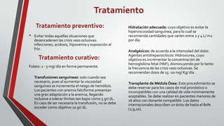 Tratamiento
    Tratamiento preventivo:                                Hidratación adecuada: cuyo objetivo es evitar la
                                                           hiperviscosidad sanguínea, para lo cual se
•   Evitar todas aquellas situaciones que                  recomienda cantidades que varíen entre 2 y 4 L/ m2
    desencadenen las crisis vaso oclusivas:                por día.
    infecciones, acidosis, hipoxemia y exposición al
    frío .
                                                           Analgésicos: de acuerdo a la intensidad del dolor.
                                                           Agentes antidrepanociticos: Hidroxiurea, cuyo
      Tratamiento curativo:                                objetivo es incrementar la concentración de
                                                           hemoglobina fetal (HbF), disminuyendo por lo tanto
Folato: 1 - 5 mg/ día en forma permanente.                 la frecuencia de las crisis vaso oclusivas. Se
                                                           recomiendan dosis de 15 -20 mg/ Kg/ día .
    Transfusiones sanguíneas: solo cuando sea
    necesario, pues al aumentar la viscosidad              Transplante de Médula Ósea: Este procedimiento se
    sanguínea se incrementa el riesgo de hemólisis.        debe reservar para los casos de mal pronóstico o
    Los pacientes con anemia falciforme presentan          incompatibles con una calidad de vida mínimamente
    una gran adaptación a la anemia, llegando              aceptables. Se debe realizar en pacientes menores de
    inclusive a tolerar límites tan bajos como 5 gr/ dL.   16 años con donante compatible. Los datos
    En caso de ser necesaria la transfusión, no se debe    internacionales describen un éxito de hasta el 80%
    exceder como objetivo 10 gr/ dL.                       (2,9,10).
 