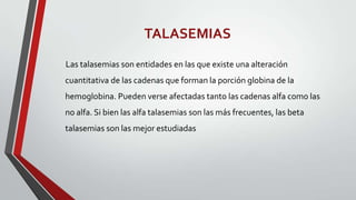 TALASEMIAS
Las talasemias son entidades en las que existe una alteración
cuantitativa de las cadenas que forman la porción globina de la
hemoglobina. Pueden verse afectadas tanto las cadenas alfa como las
no alfa. Si bien las alfa talasemias son las más frecuentes, las beta
talasemias son las mejor estudiadas
 
