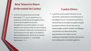 Beta Talasemia Mayor
    (Enfermedad de Cooley)                                                 Cuadro Clínico
•   La forma más representativa es el estado
                                                         •   La anemia se inicia a partir del sexto mes de

    homocigoto ( °/ °), que se caracteriza por un            nacimiento, siendo ésta de intensidad grave lo
    predominio casi absoluto de hemoglobina fetal y          que obliga a recurrir a transfusiones periódicas.
    ausencia de hemoglobina A (el patrón                     Generalmente se acompaña de esplenomegalia
    hemoglobinico no presenta cadenas ), la cual es          que aparece al tercer año de vida y de una
    debida a una mutación puntiforme; esto se expresa
                                                             hepatomegalia variable. También son hallazgos
    como microcitosis e hipocromía. Su presentación es
                                                             característicos las alteraciones óseas,
    mas frecuente en la raza negra y en la población
                                                             especialmente en el cráneo y la cara,
    blanca del Mediterráneo. Dentro de sus variantes
    tenemos el homocigoto ( +/ +) y los doble                implantación anómala de dientes y alteraciones
    heterocigotos ( °/ +).                                   en la configuración normal del organismo .
 