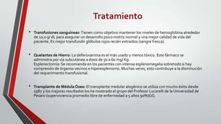 Tratamiento
•   Transfusiones sanguíneas: Tienen como objetivo mantener los niveles de hemoglobina alrededor
    de 10,0 g/ dL para asegurar un desarrollo psico motriz normal y una mejor calidad de vida del
    paciente. Es mejor transfundir glóbulos rojos recién extraídos (sangre fresca).


•   Quelantes de Hierro: La deferoxamina es el más usado y menos tóxico. Este fármaco se
    administra por vía subcutánea a dosis de 50 a 60 mg/ Kg.
    Esplenectomía: Se recomienda en los pacientes con intensa esplenomegalia sobretodo si hay
    compresión de órganos vecinos e hiperesplenismo. Muchas veces, esto contribuye a la disminución
    del requerimiento transfusional.


•   Transplante de Médula Ósea: El transplante medular alogénico se utiliza con mucho éxito desde
    1982 y los mejores resultados los ha mostrado el grupo del Profesor Lucarelli de la Universidad de
    Pesaro (superviviencia promedio libre de enfermedad a 5 años 90%)GG.
 