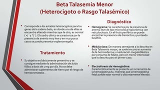 Beta Talasemia Menor
                 (Heterocigoto o Rasgo Talasémico)
                                                                            Diagnóstico
•   Corresponde a los estados heterocigotos para los       •   Hemograma: Se caracteriza por la presencia de
    genes de la cadena beta, en donde una de ellas se          anemia leve de tipo microcítica hipocrómica con
    encuentra alterada mientras que la otra, es normal         reticulocitosis. En el frotis periférico se puede
    ( +/ y °/ ). El cuadro clínico se caracteriza por la       encontrar la presencia de dianocitos y punteado
    presencia de anemia muy leve y en muy pocos                basófilo.
    casos se puede presentar esplenomegalia.
                                                           •   Médula ósea: De manera semejante a lo descrito en
                                                               Beta Talasemia mayor, se suele encontrar aumento
                 Tratamiento                                   de la hemosiderina y maduración megaloblástica
                                                               por consumo de folato, pero en menor intensidad
                                                               que lo descrito para el primer caso.
•   Su objetivo es básicamente preventivo y se
    consigue mediante la administración de ácido
    fólico a dosis de 1 mg por día. No se debe             •   Electroforesis de Hemoglobina:
    administrar suplementos de hierro por el riesgo de         Característicamente se presenta un incremento de
    hemocromatosis .                                           la hemoglobina A2, mientras que la hemoglobina
                                                               fetal puede estar normal o discretamente elevada.
 