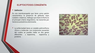 ELIPTOCITOSIS CONGÉNITA

•   Definición
Es una membranopatía que tiene como patrón
característico la presencia de glóbulos rojos
ovalado o elipticos, hallazgo que hasta la fecha es
el principal criterio diagnóstico. Se transmite por
herencia autosómica dominante.


•   La enfermedad tiene un notable polimorfismo
    clínico y molecular. Las mutaciones causantes
    del cuadro se pueden hallar en dos genes
    diferentes: 1 espectrina,        espectrina y
    proteína.
 
