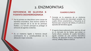 2. ENZIMOPATIAS
    DEFICIENCIA DE GLUCOSA 6                                       CUADRO CLÍNICO
    FOSFATO DESHIDROGENASA
                                                    •   Consiste en la presencia de un síndrome
•   Fue la primera en describirse como causas de        hemolítico crónico de intensidad variable. Un
    hemólisis enzimática. Esta enzima cataliza la       cuadro clínico característico y frecuente es el
                                                        favismo (por consumo de habas), el cuál es un
    primera reacción de la vía de las pentosas
                                                        episodio de hemólisis aguda.
    fosfato y su función principal es proteger el
    eritrocito de agentes oxidantes.
                                                    •   El agente desencadenante es la divicina, el cual
                                                        es un derivado de las habas, que posee un
•   Es un trastorno ligado a herencia sexual            fuerte efecto oxidante. El cuadro hemolítico
    (cromosoma X) y constituyéndose en la               agudo consiste en una anemia hemolítica
    alteración mejor conocida.                          intensa, de aparición brusca, acompañado de
                                                        coluria, cefalea, fiebre e ictericia
 