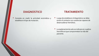 DIAGNOSTICO                                       TRATAMIENTO

•   Consiste en medir la actividad enzimática y   •   Luego de establecer el diagnóstico se debe
    establecer el tipo de mutación.                   evitar el contacto con sustancias capaces de
                                                      desencadenar hemólisis.


                                                  •   La esplenectomía solo se indicara en cuadros
                                                      hemolíticos que comprometan la vida del
                                                      paciente.
 