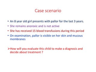 Case scenario
• An 8 year old girl presents with pallor for the last 3 years.
• She remains anorexic and is not active
• She has received 15 blood transfusions during this period
• On examination, pallor is visible on her skin and mucous
membranes
How will you evaluate this child to make a diagnosis and
decide about treatment ?
 