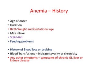 Anemia – History
• Age of onset
• Duration
• Birth Weight and Gestational age
• Milk intake
• Solid diet
• Feeding problems
• History of Blood loss or bruising
• Blood Transfusions – indicate severity or chronicity
• Any other symptoms – symptoms of chronic GI, liver or
kidney disease
 